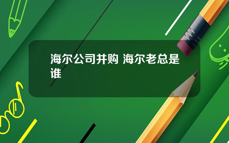 海尔公司并购 海尔老总是谁